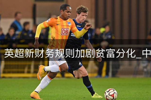 英超新财务规则加剧贫富分化 中小俱乐部生存困境凸显